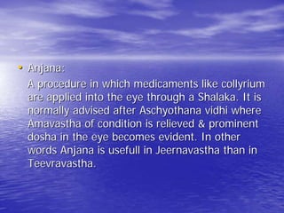 • Anjana:
 A procedure in which medicaments like collyrium
 are applied into the eye through a Shalaka. It is
 normally advised after Aschyothana vidhi where
 Amavastha of condition is relieved & prominent
 dosha in the eye becomes evident. In other
 words Anjana is usefull in Jeernavastha than in
 Teevravastha.
 