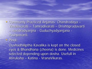 • Commonly Practiced Anjanas: Chandrodaya –
    Vimalavarati – Tamradivarati – Drishtipradavarti
    – Haridradyanjna - Guduchyadyanjana -
    Pushpavarti.
•   Pindi:
    Oushadhiliptha Kavalika is kept on the closed
    eyes & Bhandhana (cheena) is done. Medicines
    selected depending upon dosha. Usefull in
    Atiruksha – Katina - VranaVikaras.
 
