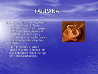 TARPANA
It is the most revered KriyaKalpa
    extensively used in Netra
    practice. It nourishes the eyes,
    improves & strengthens the
    DrushtiShakti. It is a very
    effective, preventive & curative
    procedure in vataja & pithaja
    vikaras.
   It is a procedure in which
    Sneha or gritha is poured into
    a well designed round the eye
    for a stipulated period.
 