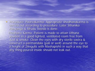 • Procedure: Poorvakarma- Appropriate shodhanakarma is
 carried out according to procedure. Later Sthanika
 Abhyanga & Mrudu Sweda is done.
 Pradhana Karma: Patient is made to attain Uthana
 position in a good lighted, ventilated room free from
 dust & smoke. Clean the eyes with dry sterile vastra &
 construct a parimandala (pali or well) around the eye to
 a height of 2Angulis with Mashapishti in such a way that
 any thing poured inside should not leak out.
 