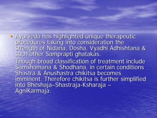 • Ayurveda has highlighted unique therapeutic
  procedures taking into consideration the
  strength of Nidana, Dosha, Vyadhi Adhishtana &
  such other Samprapti ghatakas.
  Though broad classification of treatment include
  Samshamana & Shodhana, in certain conditions
  Shastra & Anushastra chikitsa becomes
  imminent. Therefore chikitsa is further simplified
  into Bheshaja–Shastraja-Ksharaja –
  AgniKarmaja.
 