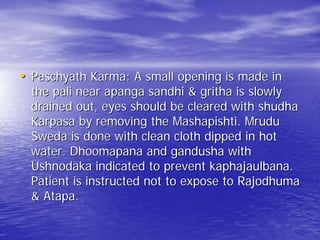 • Paschyath Karma: A small opening is made in
  the pali near apanga sandhi & gritha is slowly
  drained out, eyes should be cleared with shudha
  Karpasa by removing the Mashapishti. Mrudu
  Sweda is done with clean cloth dipped in hot
  water. Dhoomapana and gandusha with
  Ushnodaka indicated to prevent kaphajaulbana.
  Patient is instructed not to expose to Rajodhuma
  & Atapa.
 