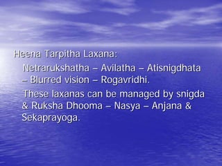 Heena Tarpitha Laxana:
  Netrarukshatha – Avilatha – Atisnigdhata
 – Blurred vision – Rogavridhi.
  These laxanas can be managed by snigda
 & Ruksha Dhooma – Nasya – Anjana &
 Sekaprayoga.
 