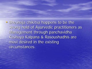 • Bheshaja chikitsa happens to be the
 strong hold of Ayurvedic practitioners as
 Management through panchavidha
 Kashaya Kalpana & Rasoushadhis are
 most desired in the existing
 circumstances.
 