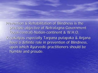 Prevention & Rehabilitation of Blindness is the
  principle objective of Netratagna-Government
  (local-central)-Nation-continent & W.H.O.
Kriyakalpas especially Tarpana putapaka & Anjana
  have a definite role in prevention of Blindness,
  upon which Ayurvedic practitioners should be
  humble and proude.
 