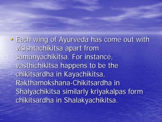 • Each wing of Ayurveda has come out with
 visishtachikitsa apart from
 samanyachikitsa. For instance,
 vasthichikitsa happens to be the
 chikitsardha in Kayachikitsa,
 Rakthamokshana-Chikitsardha in
 Shalyachikitsa similarly kriyakalpas form
 chikitsardha in Shalakyachikitsa.
 