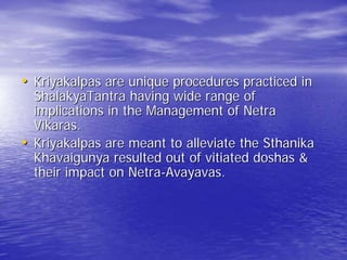 • Kriyakalpas are unique procedures practiced in
    ShalakyaTantra having wide range of
    implications in the Management of Netra
    Vikaras.
•   Kriyakalpas are meant to alleviate the Sthanika
    Khavaigunya resulted out of vitiated doshas &
    their impact on Netra-Avayavas.
 