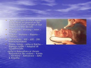 • Seka: Procedure in which liquids
     [medicated] are poured on the
     closed eyes from a height of four
     Angulis in a thin Stream.
•    Prayogakala : Morning – noon –
     evening
•    Prakara : Snehana – Ropana –
     Lekhana
•    Dharanakala : 400 – 600 - 200
     Matrocharanakala
•    Dosha: Vataja – pitha & Raktha –
     Kaphaja vyadhi – Adopted till
     Vyadhinivruthi.
    useful in Balavathara or chronic
     Netravikaras like vedana – Kandu
     – Harshana – Ashrusrava – daha
     & Ragatha.
 