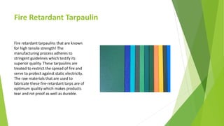 Fire Retardant Tarpaulin
Fire retardant tarpaulins that are known
for high tensile strength! The
manufacturing process adheres to
stringent guidelines which testify its
superior quality. These tarpaulins are
treated to restrict the spread of fire and
serve to protect against static electricity.
The raw materials that are used to
fabricate these fire-retardant tarps are of
optimum quality which makes products
tear and rot proof as well as durable.
 