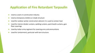 Application of Fire Retardant Tarpaulin
 Used as covers in construction industry
 Used as temporary shelters or shade structure
 Used for outdoor winter construction wherein it is used to contain heat
 Used for interior divider curtains, welding curtains, paint booth curtains, gym
floor coverings
 Used by indian army regiment for covering arms and ammunitions
 Used for containment, particular with tent structure
 