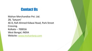 Contact Us
Mohan Merchandise Pvt. Ltd.
2B, ‘Satyam’
46 D, Rafi Ahmed Kidwai Road, Park Street
Crossing.
Kolkata – 700016
West Bengal, INDIA
Website: www.mohantarp.com
 