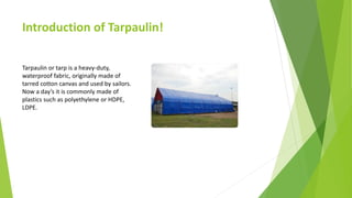Introduction of Tarpaulin!
Tarpaulin or tarp is a heavy-duty,
waterproof fabric, originally made of
tarred cotton canvas and used by sailors.
Now a day’s it is commonly made of
plastics such as polyethylene or HDPE,
LDPE.
 