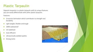Plastic Tarpaulin
Silpaulin tarpaulin is a plastic tarpaulin with its unique features
you can easily differentiate with other plastic tarpaulin.
Features:
 Crisscross lamination which contributes to strength and
durability
 Light weight, flexible and tough
 100% waterproof
 UV stabilized
 Cost-efficient
 Ultrasonically welded eyelets
 Strong Joints
 