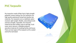 PVC Tarpaulin
Pvc tarpaulins made of fiber that is high strength
polyester canvas coating. Our Pvc tarpaulins are
high quality waterproof using finest quality raw
materials. Pvc tarpaulins are uv stabilized, water-
resistant, light-weight, flexible, astounding tensile
and tear strength, repairable. Pvc tarpaulin
material has been widely used as awnings, truck
cover, tents, banners, inflatable products,
adumbral materials for building facility and house.
There are two types of Pvc tarpaulin a) Pvc coated
and b) Pvc laminated
 