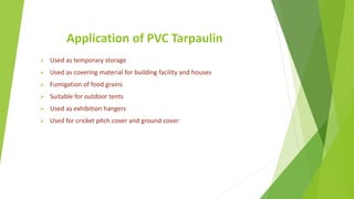 Application of PVC Tarpaulin
 Used as temporary storage
 Used as covering material for building facility and houses
 Fumigation of food grains
 Suitable for outdoor tents
 Used as exhibition hangers
 Used for cricket pitch cover and ground cover
 