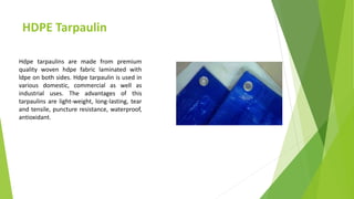HDPE Tarpaulin
Hdpe tarpaulins are made from premium
quality woven hdpe fabric laminated with
ldpe on both sides. Hdpe tarpaulin is used in
various domestic, commercial as well as
industrial uses. The advantages of this
tarpaulins are light-weight, long-lasting, tear
and tensile, puncture resistance, waterproof,
antioxidant.
 