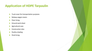 Application of HDPE Tarpaulin
 Truck cover for transportation purposes
 Railway wagon covers
 Floor lining
 Ground work sheet
 Agricultural uses
 Construction sites
 Poultry shading
 Pond lining
 