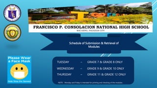 FRANCISCO P. CONSOLACION NATIONAL HIGH SCHOOL
MACASING, PAGADIAN CITY
Schedule of Submission & Retrieval of
Modules
TUESDAY – GRADE 7 & GRADE 8 ONLY
WEDNESDAY – GRADE 9 & GRADE 10 ONLY
THURSDAY – GRADE 11 & GRADE 12 ONLY
NOTE : Monday and Friday is intended for printing and checking of the modules.
 