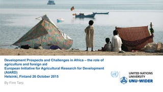 Development Prospects and Challenges in Africa – the role of
agriculture and foreign aid
European Initiative for Agricultural Research for Development
(AIARD)
Helsinki, Finland 26 October 2015
By Finn Tarp
 