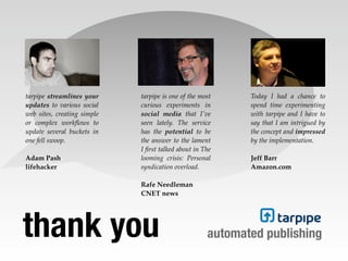 tarpipe streamlines your     tarpipe is one of the most     Today I had a chance to
updates to various social    curious experiments in         spend time experimenting
web sites, creating simple   social media that I've         with tarpipe and I have to
or complex workﬂows to       seen lately. The service       say that I am intrigued by
update several buckets in    has the potential to be        the concept and impressed
one fell swoop.              the answer to the lament       by the implementation.
                             I ﬁrst talked about in The
Adam Pash                    looming crisis: Personal       Jeff Barr
lifehacker                   syndication overload.          Amazon.com

                             Rafe Needleman
                             CNET news




thank you                                            automated publishing
 