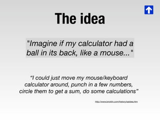The idea
  "Imagine if my calculator had a
  ball in its back, like a mouse..."


     “I could just move my mouse/keyboar...