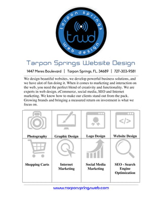  
Tarpon Springs Website Design
	
  
1447 Meres Boulevard | Tarpon Springs, FL. 34689 | 727-303-9581
We design beautiful websites, we develop powerful business solutions, and
we have alot of fun doing it. When it comes to marketing and interaction on
the web, you need the perfect blend of creativity and functionality. We are
experts in web design, eCommerce, social media, SEO and Internet
marketing. We know how to make our clients stand out from the pack.
Growing brands and bringing a measured return on investment is what we
focus on.	
  
	
  
Photography Graphic Design Logo Design Website Design
Shopping Carts
	
  
Internet
Marketing
	
  
Social Media
Marketing
	
  
SEO - Search
Engine
Optimization
	
  
www.TarponSpringsWeb.com
 
