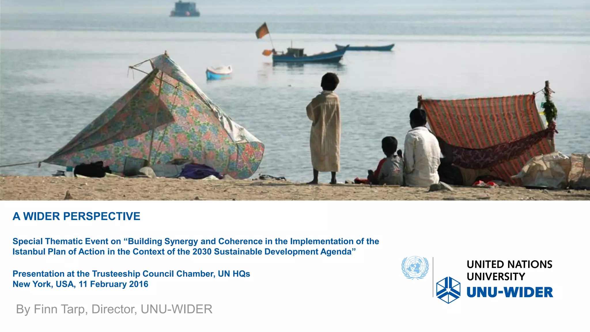 A WIDER PERSPECTIVE
Special Thematic Event on “Building Synergy and Coherence in the Implementation of the
Istanbul Plan of Action in the Context of the 2030 Sustainable Development Agenda”
Presentation at the Trusteeship Council Chamber, UN HQs
New York, USA, 11 February 2016
By Finn Tarp, Director, UNU-WIDER
 