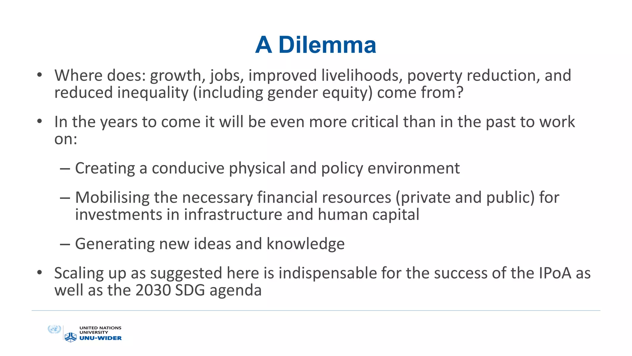 A Dilemma
• Where does: growth, jobs, improved livelihoods, poverty reduction, and
reduced inequality (including gender equity) come from?
• In the years to come it will be even more critical than in the past to work
on:
– Creating a conducive physical and policy environment
– Mobilising the necessary financial resources (private and public) for
investments in infrastructure and human capital
– Generating new ideas and knowledge
• Scaling up as suggested here is indispensable for the success of the IPoA as
well as the 2030 SDG agenda
 