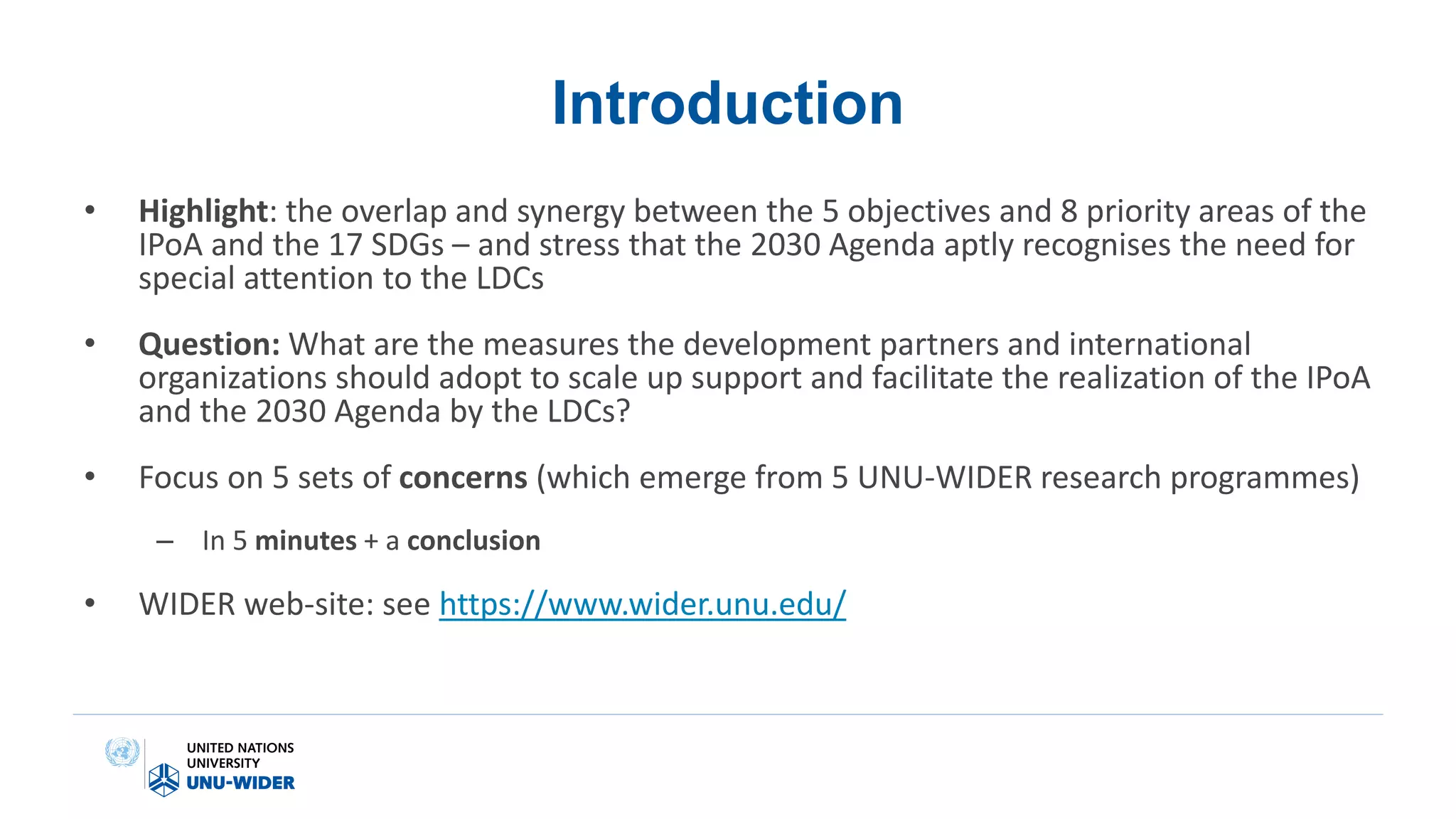 Introduction
• Highlight: the overlap and synergy between the 5 objectives and 8 priority areas of the
IPoA and the 17 SDGs – and stress that the 2030 Agenda aptly recognises the need for
special attention to the LDCs
• Question: What are the measures the development partners and international
organizations should adopt to scale up support and facilitate the realization of the IPoA
and the 2030 Agenda by the LDCs?
• Focus on 5 sets of concerns (which emerge from 5 UNU-WIDER research programmes)
– In 5 minutes + a conclusion
• WIDER web-site: see https://www.wider.unu.edu/
 