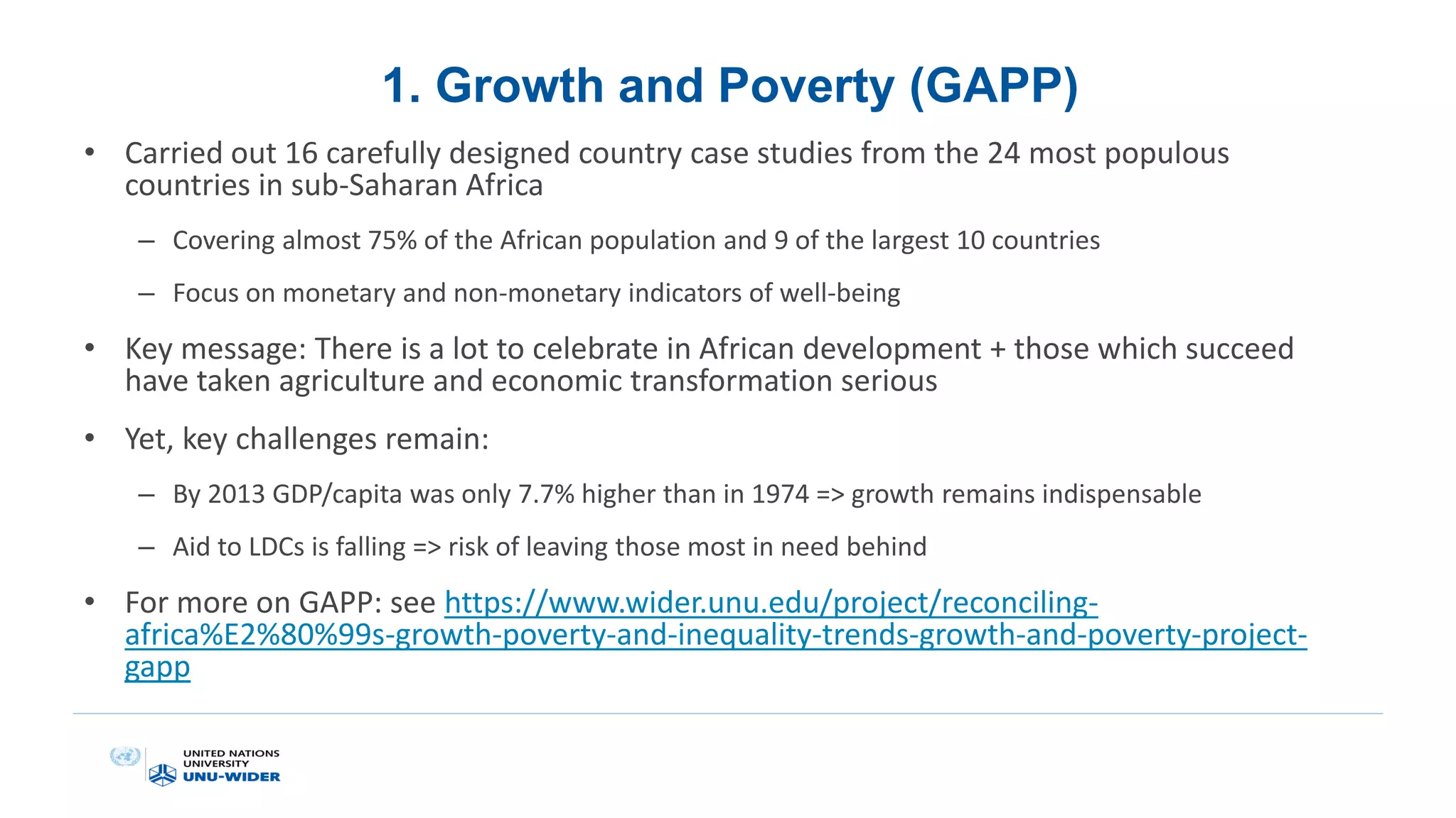 1. Growth and Poverty (GAPP)
• Carried out 16 carefully designed country case studies from the 24 most populous
countries in sub-Saharan Africa
– Covering almost 75% of the African population and 9 of the largest 10 countries
– Focus on monetary and non-monetary indicators of well-being
• Key message: There is a lot to celebrate in African development + those which succeed
have taken agriculture and economic transformation serious
• Yet, key challenges remain:
– By 2013 GDP/capita was only 7.7% higher than in 1974 => growth remains indispensable
– Aid to LDCs is falling => risk of leaving those most in need behind
• For more on GAPP: see https://www.wider.unu.edu/project/reconciling-
africa%E2%80%99s-growth-poverty-and-inequality-trends-growth-and-poverty-project-
gapp
 
