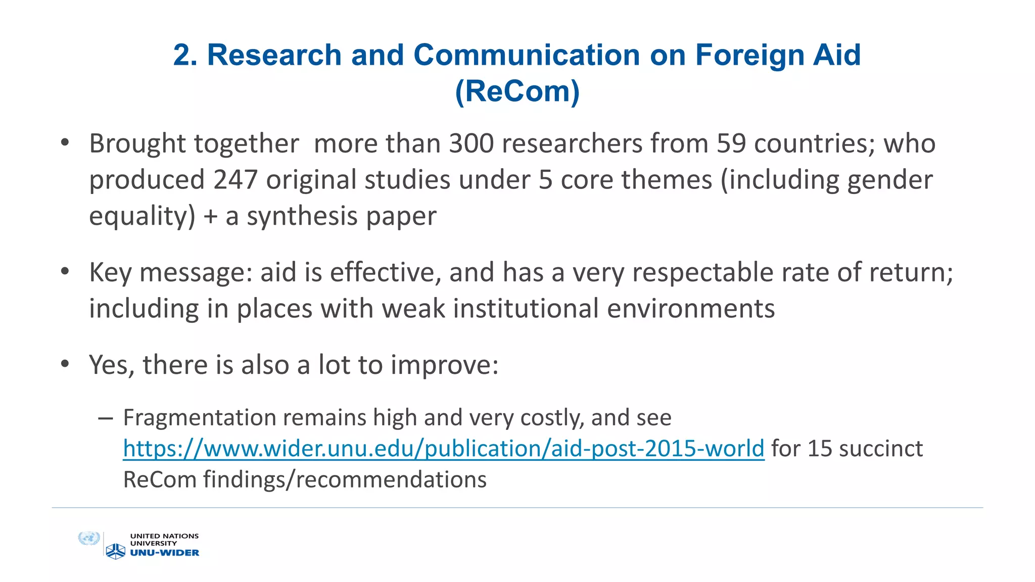 2. Research and Communication on Foreign Aid
(ReCom)
• Brought together more than 300 researchers from 59 countries; who
produced 247 original studies under 5 core themes (including gender
equality) + a synthesis paper
• Key message: aid is effective, and has a very respectable rate of return;
including in places with weak institutional environments
• Yes, there is also a lot to improve:
– Fragmentation remains high and very costly, and see
https://www.wider.unu.edu/publication/aid-post-2015-world for 15 succinct
ReCom findings/recommendations
 