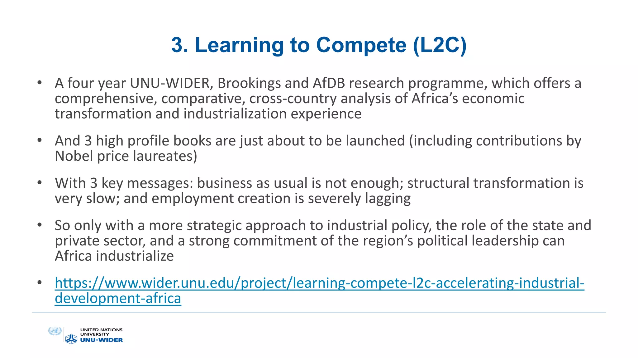 3. Learning to Compete (L2C)
• A four year UNU-WIDER, Brookings and AfDB research programme, which offers a
comprehensive, comparative, cross-country analysis of Africa’s economic
transformation and industrialization experience
• And 3 high profile books are just about to be launched (including contributions by
Nobel price laureates)
• With 3 key messages: business as usual is not enough; structural transformation is
very slow; and employment creation is severely lagging
• So only with a more strategic approach to industrial policy, the role of the state and
private sector, and a strong commitment of the region’s political leadership can
Africa industrialize
• https://www.wider.unu.edu/project/learning-compete-l2c-accelerating-industrial-
development-africa
 