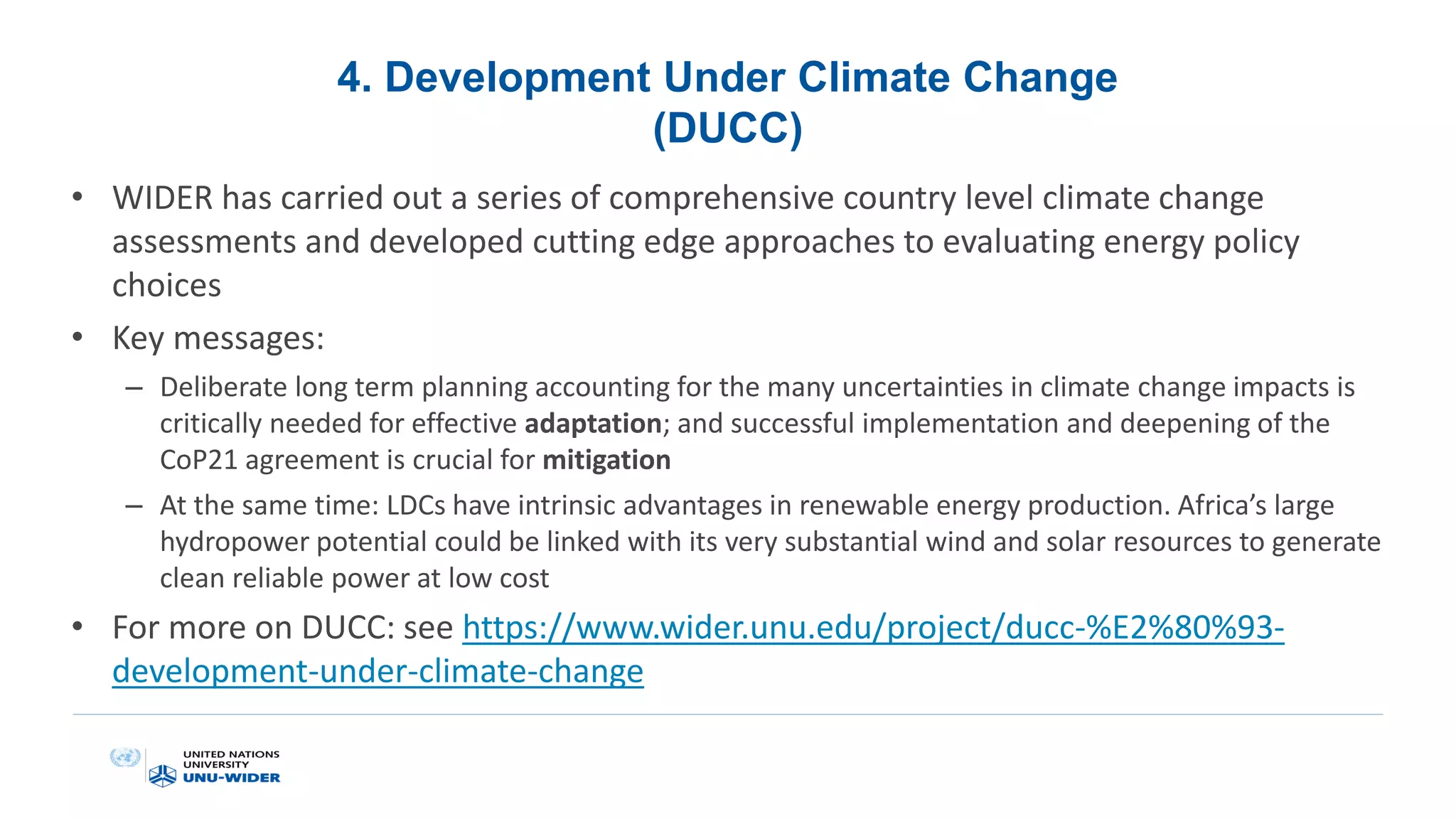 4. Development Under Climate Change
(DUCC)
• WIDER has carried out a series of comprehensive country level climate change
assessments and developed cutting edge approaches to evaluating energy policy
choices
• Key messages:
– Deliberate long term planning accounting for the many uncertainties in climate change impacts is
critically needed for effective adaptation; and successful implementation and deepening of the
CoP21 agreement is crucial for mitigation
– At the same time: LDCs have intrinsic advantages in renewable energy production. Africa’s large
hydropower potential could be linked with its very substantial wind and solar resources to generate
clean reliable power at low cost
• For more on DUCC: see https://www.wider.unu.edu/project/ducc-%E2%80%93-
development-under-climate-change
 