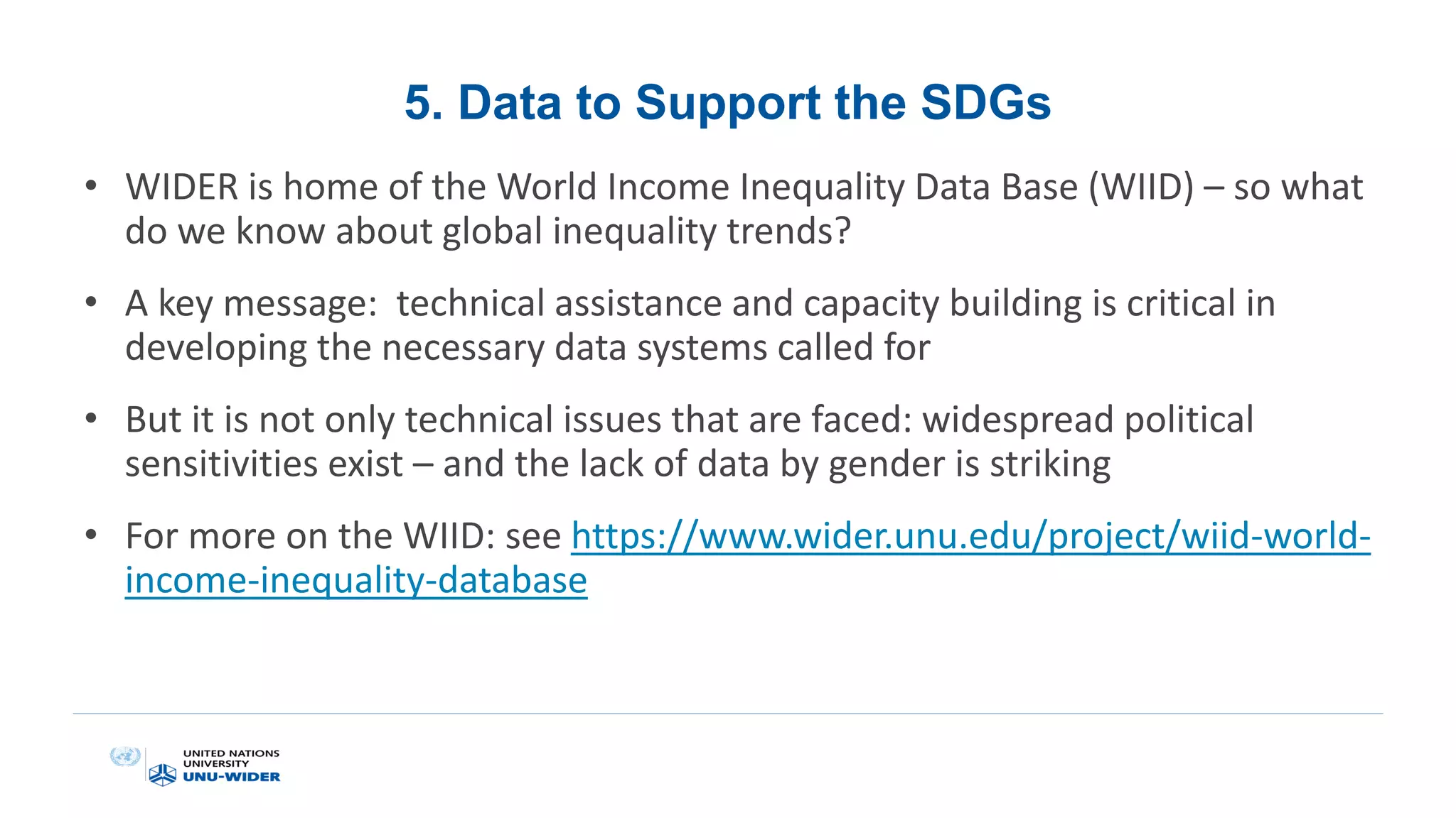 5. Data to Support the SDGs
• WIDER is home of the World Income Inequality Data Base (WIID) – so what
do we know about global inequality trends?
• A key message: technical assistance and capacity building is critical in
developing the necessary data systems called for
• But it is not only technical issues that are faced: widespread political
sensitivities exist – and the lack of data by gender is striking
• For more on the WIID: see https://www.wider.unu.edu/project/wiid-world-
income-inequality-database
 