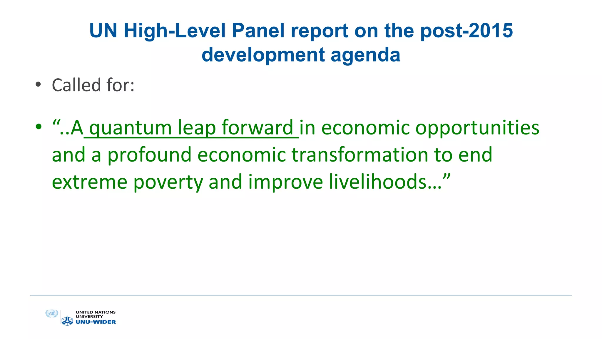 UN High-Level Panel report on the post-2015
development agenda
• Called for:
• “..A quantum leap forward in economic opportunities
and a profound economic transformation to end
extreme poverty and improve livelihoods…”
 