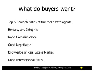What do buyers want?
ByronU A degree in Attitude, Activity, SUCCESS!
Top 5 Characteristics of the real estate agent:
Honesty and Integrity
Good Communicator
Good Negotiator
Knowledge of Real Estate Market
Good Interpersonal Skills
 