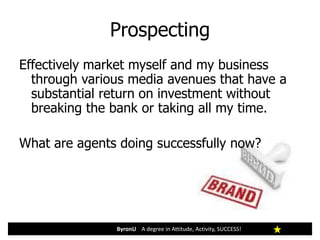 Prospecting
ByronU A degree in Attitude, Activity, SUCCESS!
Effectively market myself and my business
through various media avenues that have a
substantial return on investment without
breaking the bank or taking all my time.
What are agents doing successfully now?
 