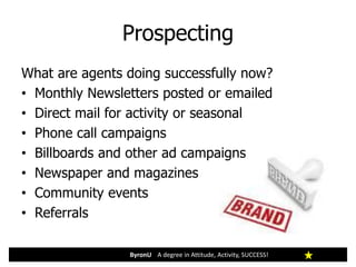 Prospecting
ByronU A degree in Attitude, Activity, SUCCESS!
What are agents doing successfully now?
• Monthly Newsletters posted or emailed
• Direct mail for activity or seasonal
• Phone call campaigns
• Billboards and other ad campaigns
• Newspaper and magazines
• Community events
• Referrals
 