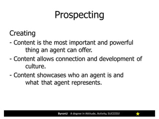 Prospecting
ByronU A degree in Attitude, Activity, SUCCESS!
Creating
- Content is the most important and powerful
thing an agent can offer.
- Content allows connection and development of
culture.
- Content showcases who an agent is and
what that agent represents.
 