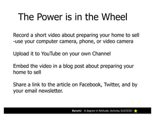 ByronU A degree in Attitude, Activity, SUCCESS!
The Power is in the Wheel
Record a short video about preparing your home to sell
-use your computer camera, phone, or video camera
Upload it to YouTube on your own Channel
Embed the video in a blog post about preparing your
home to sell
Share a link to the article on Facebook, Twitter, and by
your email newsletter.
 