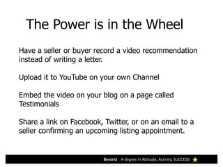 ByronU A degree in Attitude, Activity, SUCCESS!
The Power is in the Wheel
Have a seller or buyer record a video recommendation
instead of writing a letter.
Upload it to YouTube on your own Channel
Embed the video on your blog on a page called
Testimonials
Share a link on Facebook, Twitter, or on an email to a
seller confirming an upcoming listing appointment.
 