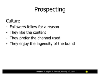 Prospecting
ByronU A degree in Attitude, Activity, SUCCESS!
Culture
- Followers follow for a reason
- They like the content
- They prefer the channel used
- They enjoy the ingenuity of the brand
 