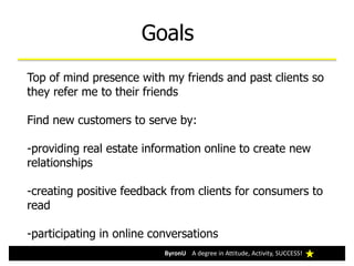 Goals
ByronU A degree in Attitude, Activity, SUCCESS!ByronU A degree in Attitude, Activity, SUCCESS!
Top of mind presence with my friends and past clients so
they refer me to their friends
Find new customers to serve by:
-providing real estate information online to create new
relationships
-creating positive feedback from clients for consumers to
read
-participating in online conversations
 
