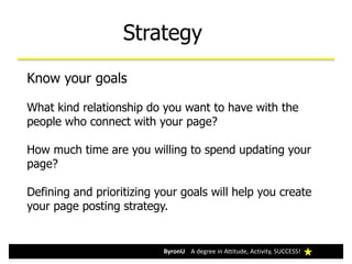 Strategy
ByronU A degree in Attitude, Activity, SUCCESS!ByronU A degree in Attitude, Activity, SUCCESS!
Know your goals
What kind relationship do you want to have with the
people who connect with your page?
How much time are you willing to spend updating your
page?
Defining and prioritizing your goals will help you create
your page posting strategy.
 