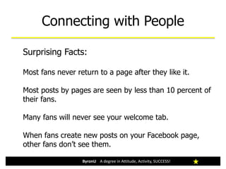 Connecting with People
ByronU A degree in Attitude, Activity, SUCCESS!
Surprising Facts:
Most fans never return to a page after they like it.
Most posts by pages are seen by less than 10 percent of
their fans.
Many fans will never see your welcome tab.
When fans create new posts on your Facebook page,
other fans don’t see them.
 