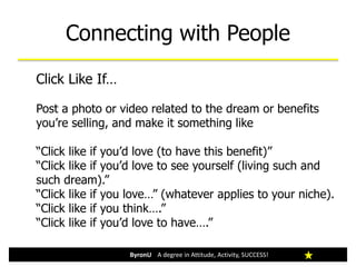 Connecting with People
ByronU A degree in Attitude, Activity, SUCCESS!
Click Like If…
Post a photo or video related to the dream or benefits
you’re selling, and make it something like
“Click like if you’d love (to have this benefit)”
“Click like if you’d love to see yourself (living such and
such dream).”
“Click like if you love…” (whatever applies to your niche).
“Click like if you think….”
“Click like if you’d love to have….”
 