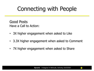 Connecting with People
Good Posts
Have a Call to Action:
• 3X higher engagement when asked to Like
• 3.3X higher engagement when asked to Comment
• 7X higher engagement when asked to Share
ByronU A degree in Attitude, Activity, SUCCESS!
 