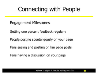 Connecting with People
ByronU A degree in Attitude, Activity, SUCCESS!
Engagement Milestones
Getting one percent feedback regularly
People posting spontaneously on your page
Fans seeing and posting on fan page posts
Fans having a discussion on your page
 