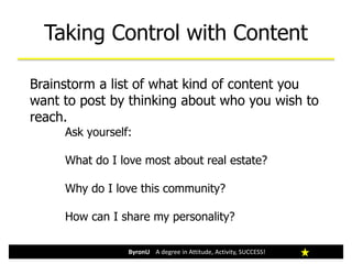 Taking Control with Content
ByronU A degree in Attitude, Activity, SUCCESS!
Brainstorm a list of what kind of content you
want to post by thinking about who you wish to
reach.
Ask yourself:
What do I love most about real estate?
Why do I love this community?
How can I share my personality?
 