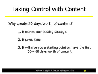 Taking Control with Content
ByronU A degree in Attitude, Activity, SUCCESS!
Why create 30 days worth of content?
1. It makes your posting strategic
2. It saves time
3. It will give you a starting point on have the first
30 – 60 days worth of content
 